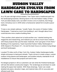 HUDSON VALLEY HARDSCAPES EVOLVES FROM LAWN CARE TO HARDSCAPES As a 16-year-old high school student, Tom Taylor took a traditional path into the landscaping business. Mowing lawns in the mid-Hudson Valley of New York provided steady work, but didn’t involve a lot of creativity. But things took a fortuitous turn in 2016 when a homeowner asked him to build a paver walkway. “It was a very simple walkway,” recalls Taylor, the owner of Hudson Valley Hardscapes. “I learned so much from building it, and I thought about how I could become more creative building them. “Then another client asked me to build another one. I started looking into magazines and researching, and realized you can be so much more creative with these projects than just the basic materials. And I just grew it from there.” Building on his experience, Taylor launched Hudson Valley Hardscapes in 2018. Based in Pine Bush, N.Y., he and his team focus on outdoor living design and built hardscapes. Located 75 miles north of New York City, Hudson Valley Hardscapes builds simple entryways to backyard retreats. Taylor strives to create unique, custom outdoor living spaces and landscapes, and studies industry standards for all installations to ensure that projects are built to last. He designs projects in 3D so customers can see what the finished hardscape will look like before construction begins. The renderings are all drawn to scale making the space feel realistic. With these drawings, Taylor can create detailed site plans, elevation maps, and material take-offs for accurate and efficient work flow. Hudson Valley Hardscapes is also a certified installer by the industry’s leading paver and wall manufacturer, Techo-Bloc, which requires rigorous contractor screening to make sure projects are built to current specifications. Being a Pro Contractor enables Hudson Valley Hardscapes to offer special financing to its customers through Techo-Bloc’s “Pave Now, Pay Later” financing program. “Plants are the finishing touch to a hardscape project,” Taylor adds. “They make spaces feel softer and more natural and it’s something we always encourage in an outdoor living space.”