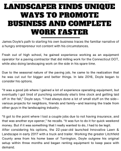 James Doyle’s path to starting his own business traces the familiar narrative of a hungry entrepreneur not content with his circumstances. Fresh out of high school, he gained experience working as an equipment operator for a paving contractor that did milling work for the Connecticut DOT, while also doing landscaping work on the side in his spare time. Due to the seasonal nature of the paving job, he came to the realization that he was cut out for bigger and better things. In late 2016, Doyle began to consider his options. “It was a good job where I gained a lot of experience operating equipment, but eventually I got tired of punching somebody else’s time clock and getting laid off in the fall,” Doyle says. “I had always done a lot of small stuff on the side—various projects for neighbors, friends and family—and learning the trade from other guys in the landscaping industry. “It got to the point where I lost a couple jobs due to not having insurance, and that was another eye opener,” he recalls. “It was fun to do it for quick weekend money. But if it was something that I really wanted to do, I had to be legit. After considering his options, the 22-year-old launched Innovative Lawn & Landscape in early 2017 with a truck and trailer. Working the greater Litchfield County area from his home base of Torrington, Doyle outgrew his original setup within three months and began renting equipment to keep pace with demand. By the end of first year, Doyle had cemented relationships with several commercial accounts for lawn care and snow removal, while also offering excavation and landscape construction services. This led to investing in more trucks and equipment, including the acquisition of a mini excavator which he financed in early 2018. But after making a year’s worth of payments, Doyle was still underwater on the loan. The cost to finance it was astronomical.
